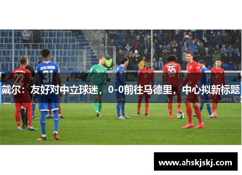 戴尔：友好对中立球迷，0-0前往马德里，中心拟新标题