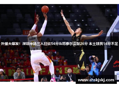 外援大爆发！深圳半场三人狂砍54分&厄泰尔贡献26分 本土球员14分不足